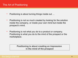 10
The Art of Positioning
 Positioning is about turning things inside out …
 Positioning is not so much created by looking for the solution
inside the company, or inside your own mind but inside the
prospect’s mind.
 Positioning is not what you do to a product or company.
Positioning is what you do to the mind of the prospect or the
marketplace.
Positioning is about creating an impression
in the mind of the prospect
 