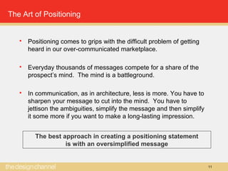 11
The Art of Positioning
 Positioning comes to grips with the difficult problem of getting
heard in our over-communicated marketplace.
 Everyday thousands of messages compete for a share of the
prospect’s mind. The mind is a battleground.
 In communication, as in architecture, less is more. You have to
sharpen your message to cut into the mind. You have to
jettison the ambiguities, simplify the message and then simplify
it some more if you want to make a long-lasting impression.
The best approach in creating a positioning statement
is with an oversimplified message
 