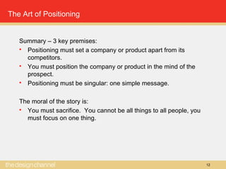 12
The Art of Positioning
Summary – 3 key premises:
 Positioning must set a company or product apart from its
competitors.
 You must position the company or product in the mind of the
prospect.
 Positioning must be singular: one simple message.
The moral of the story is:
 You must sacrifice. You cannot be all things to all people, you
must focus on one thing.
 
