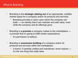 3
What is Branding
 Branding is the strategic staking out of an appropriate, credible
market space for a company and/or its products and services.
 Branding provides a vision upon which the company can
build —- an identity that it can maintain and add value, even
while the company and its offerings grow.
 Branding is a promise a company makes to the marketplace —
a promise that it’s going to fulfill certain expectations.
 It’s permission to believe.
 Branding is awareness building of a company and/or its
products and services within the marketplace.
 A brand, if carefully crafted and maintained, never expires —
it’s the one thing that really lasts.
 