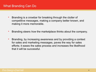 4
What Branding Can Do
 Branding is a crowbar for breaking through the clutter of
competitive messages, making a company better known, and
making it more memorable.
 Branding steers how the marketplace thinks about the company.
 Branding, by increasing awareness and by providing a context
for sales and marketing messages, paves the way for sales
efforts; it eases the sales process and increases the likelihood
that it will be successful.
 