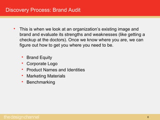 6
Discovery Process: Brand Audit
 This is when we look at an organization’s existing image and
brand and evaluate its strengths and weaknesses (like getting a
checkup at the doctors). Once we know where you are, we can
figure out how to get you where you need to be.
 Brand Equity
 Corporate Logo
 Product Names and Identities
 Marketing Materials
 Benchmarking
 