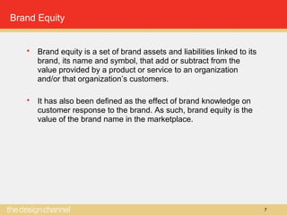 7
Brand Equity
 Brand equity is a set of brand assets and liabilities linked to its
brand, its name and symbol, that add or subtract from the
value provided by a product or service to an organization
and/or that organization’s customers.
 It has also been defined as the effect of brand knowledge on
customer response to the brand. As such, brand equity is the
value of the brand name in the marketplace.
 