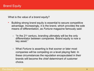 8
Brand Equity
What is the value of a brand equity?
 Building strong brand equity is essential to secure competitive
advantage. Increasingly, it is the brand, which provides the sole
means of differentiation, as Fortune magazine famously said:
- “In the 21st
century, branding ultimately will be the only
differentiator between companies. Brand equity is now a
key asset.”
- What Fortune is asserting is that sooner or later most
companies will be competing on a level playing field. In
these circumstances the reputation encapsulated in their
brands will become the chief determinant of customer
choice.
 