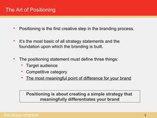 9
The Art of Positioning
 Positioning is the first creative step in the branding process.
 It’s the most basic of all strategy statements and the
foundation upon which the branding is built.
 The positioning statement must define three things:
 Target audience
 Competitive category
 The most meaningful point of difference for your brand
Positioning is about creating a simple strategy that
meaningfully differentiates your brand
 