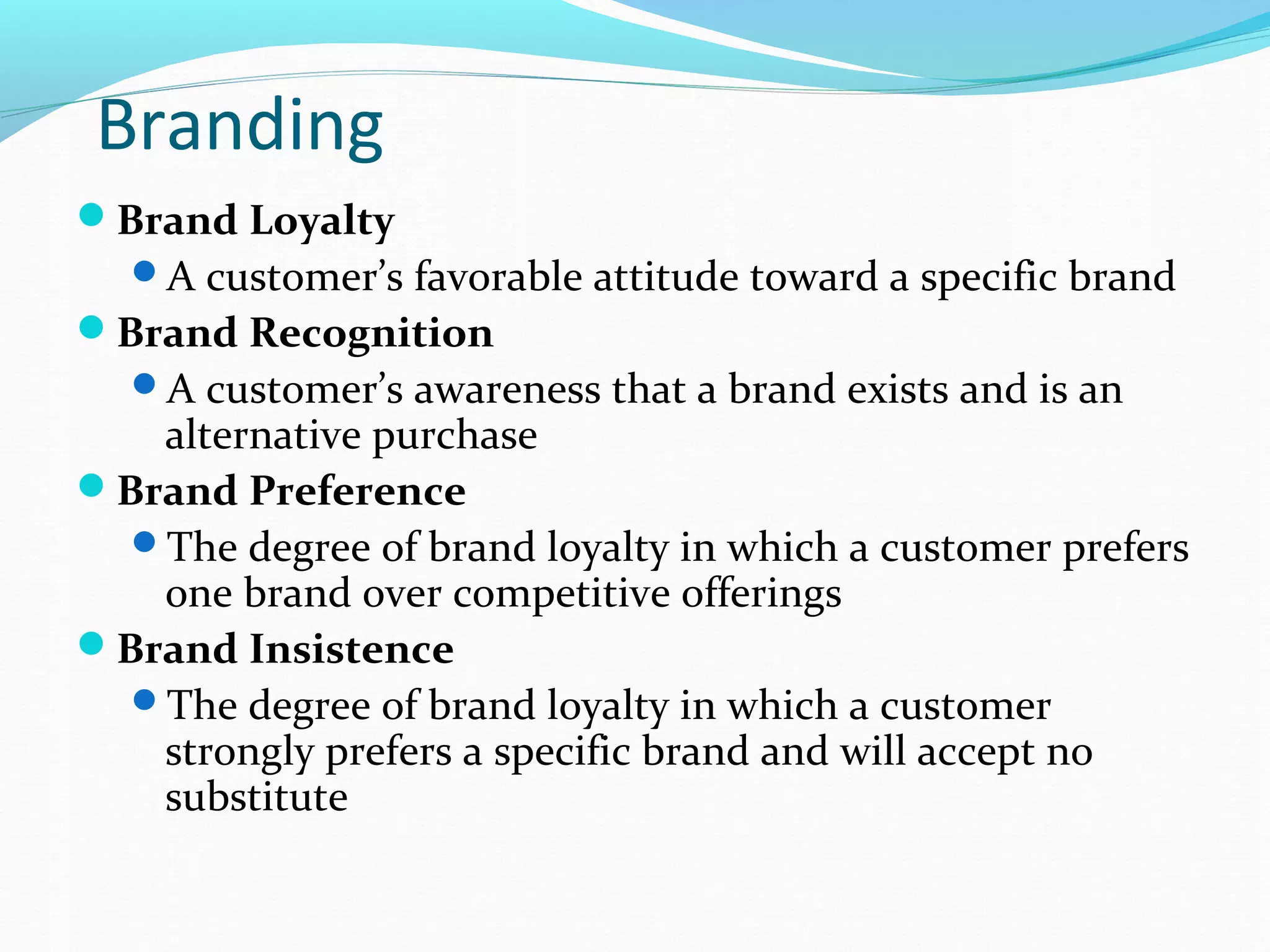 Branding
Brand Loyalty
  A customer’s favorable attitude toward a specific brand
Brand Recognition
  A customer’s awareness that a brand exists and is an
   alternative purchase
Brand Preference
  The degree of brand loyalty in which a customer prefers
   one brand over competitive offerings
Brand Insistence
  The degree of brand loyalty in which a customer
   strongly prefers a specific brand and will accept no
   substitute
 