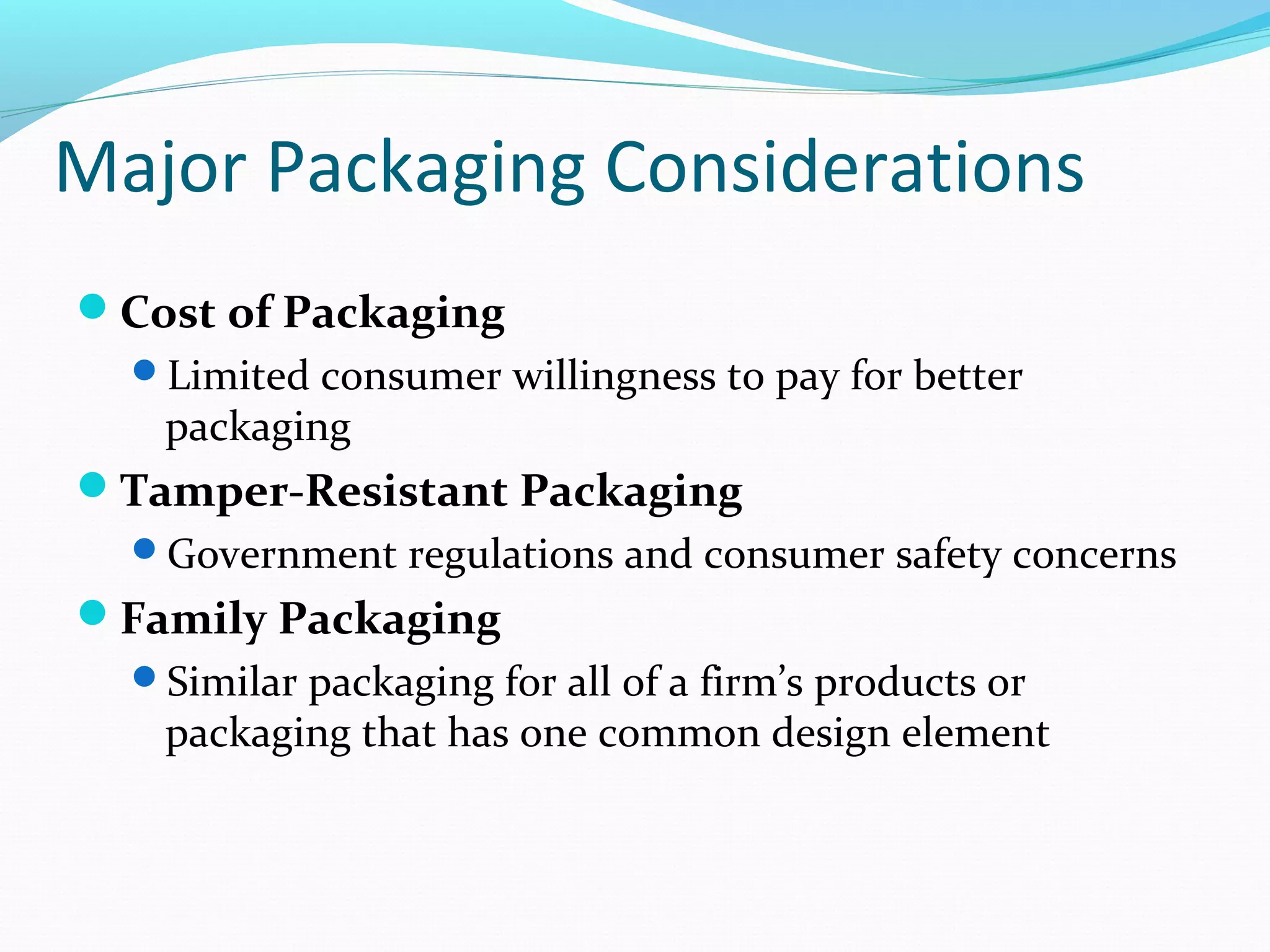 Major Packaging Considerations
Cost of Packaging
  Limited consumer willingness to pay for better
   packaging
Tamper-Resistant Packaging
  Government regulations and consumer safety concerns
Family Packaging
  Similar packaging for all of a firm’s products or
   packaging that has one common design element
 