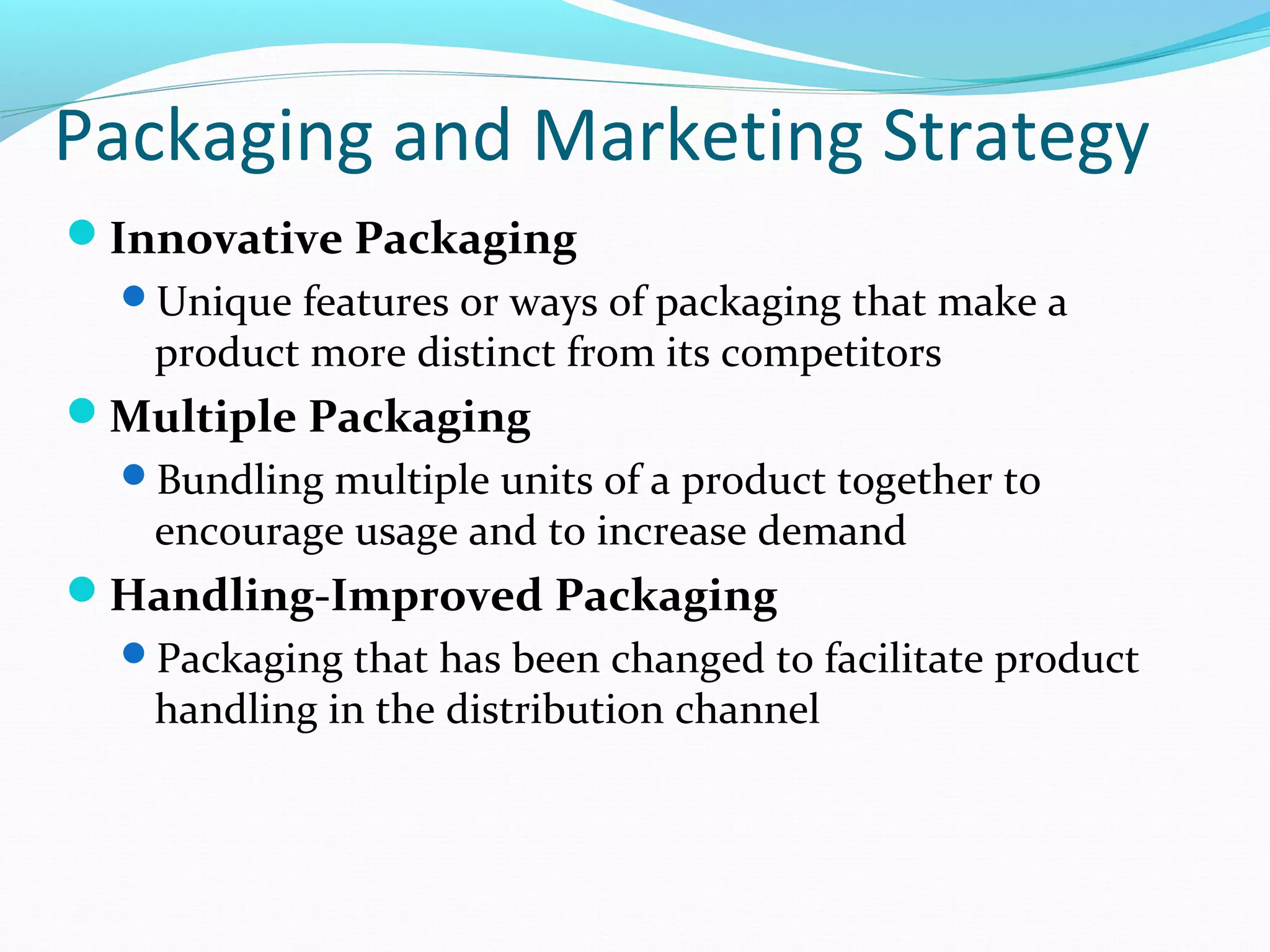 Packaging and Marketing Strategy
Innovative Packaging
  Unique features or ways of packaging that make a
   product more distinct from its competitors
Multiple Packaging
  Bundling multiple units of a product together to
   encourage usage and to increase demand
Handling-Improved Packaging
  Packaging that has been changed to facilitate product
   handling in the distribution channel
 