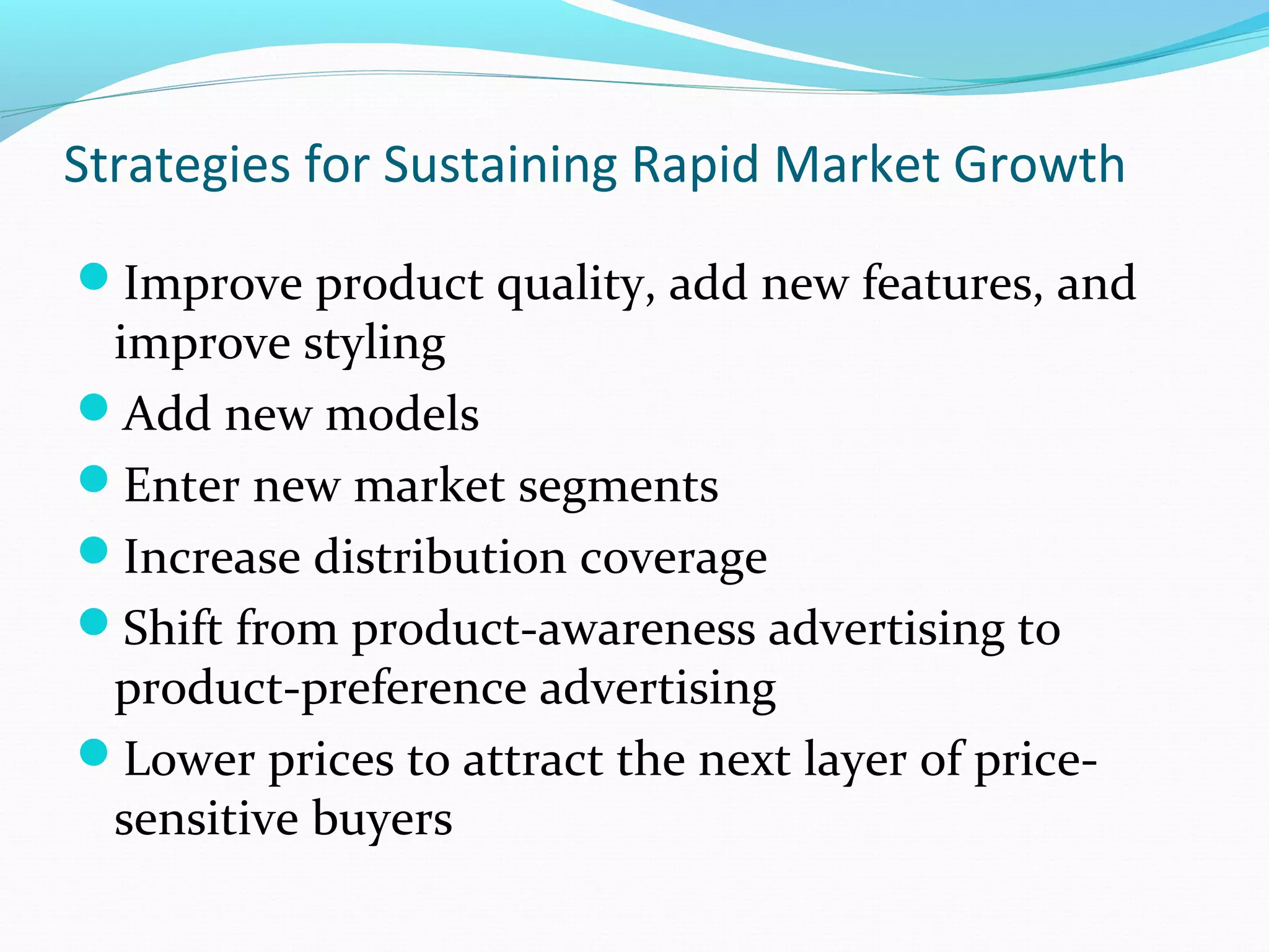 Strategies for Sustaining Rapid Market Growth
Improve product quality, add new features, and
 improve styling
Add new models
Enter new market segments
Increase distribution coverage
Shift from product-awareness advertising to
 product-preference advertising
Lower prices to attract the next layer of price-
 sensitive buyers
 
