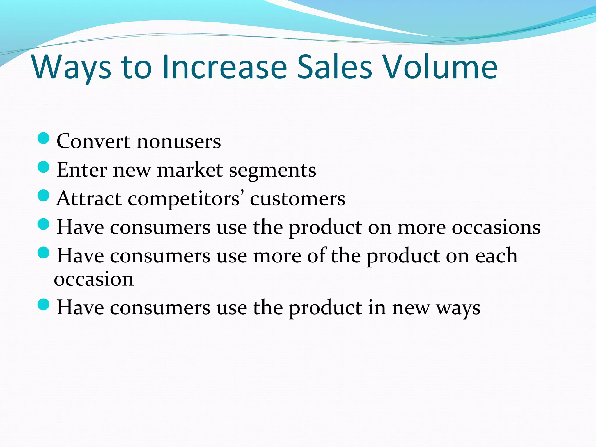 Ways to Increase Sales Volume
Convert nonusers
Enter new market segments
Attract competitors’ customers
Have consumers use the product on more occasions
Have consumers use more of the product on each
 occasion
Have consumers use the product in new ways
 