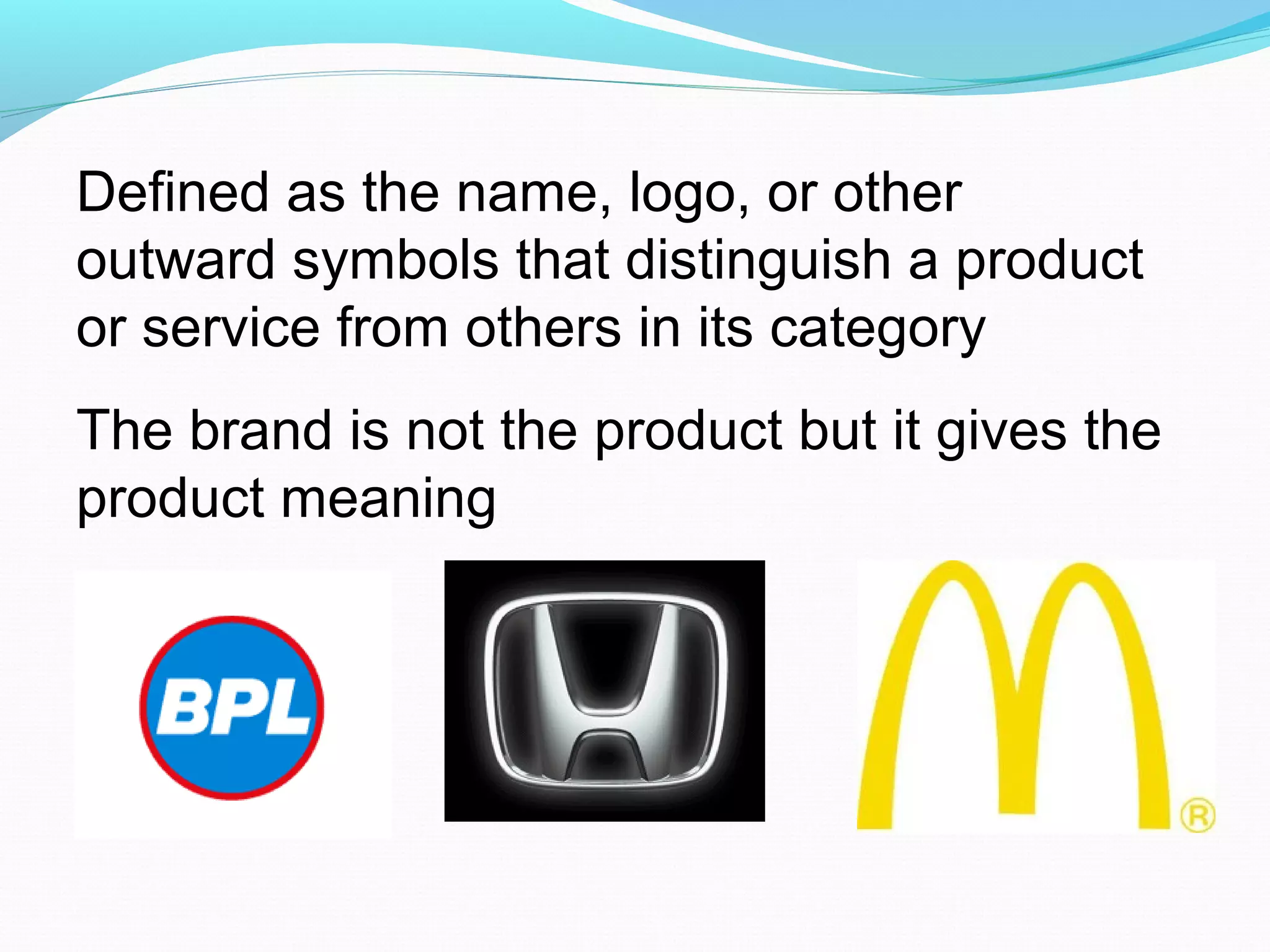 Defined as the name, logo, or other
outward symbols that distinguish a product
or service from others in its category
The brand is not the product but it gives the
product meaning
 
