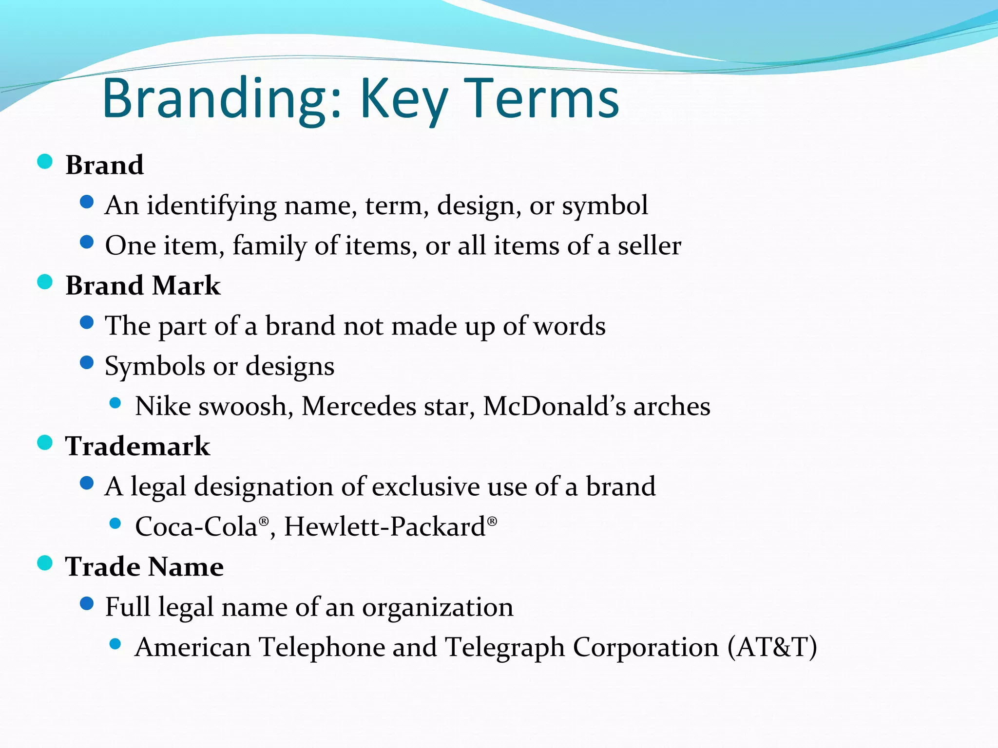 Branding: Key Terms
 Brand
    An identifying name, term, design, or symbol
    One item, family of items, or all items of a seller
 Brand Mark
    The part of a brand not made up of words
    Symbols or designs
       Nike swoosh, Mercedes star, McDonald’s arches
 Trademark
    A legal designation of exclusive use of a brand
      Coca-Cola®, Hewlett-Packard®

 Trade Name
    Full legal name of an organization
      American Telephone and Telegraph Corporation (AT&T)
 
