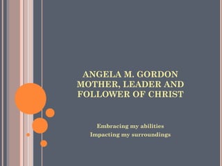 ANGELA M. GORDON
MOTHER, LEADER AND
FOLLOWER OF CHRIST
Embracing my abilities
Impacting my surroundings
 