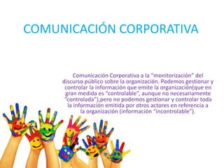 COMUNICACIÓN CORPORATIVA
Comunicación Corporativa a la “monitorización” del
discurso público sobre la organización. Podemos gestionar y
controlar la información que emite la organización(que en
gran medida es “controlable”, aunque no necesariamente
“controlada”),pero no podemos gestionar y controlar toda
la información emitida por otros actores en referencia a
la organización (información “incontrolable”).
 