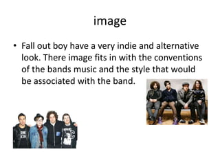 image
• Fall out boy have a very indie and alternative
look. There image fits in with the conventions
of the bands music and the style that would
be associated with the band.
