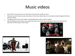 Music videos
•
•

•
•

Some of there music video are very alternative in the way they use Mise en scene.
They also use a lot of jump cuts pans and zooms in there music videos these are recurring shots used throughout all fall out
boy music videos.
The lighting used in there music videos is usually bright and is used to create an upbeat.
With the editing of some of there music videos they make some of the colours throughout stand out to emphasis the
importance of some props in there videos.

 