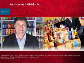 As marcas individuais




Claudio Bergamo, diretor presidente da Hypermarcas: a média de aumento de preços foi de 6% a 8% em higiene e
beleza e de 5%, aproximadamente, em medicamentos.
Fonte: Exame 09/05/2011
 