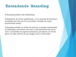 O Branding também não é Marketing.
O Marketing, de forma simplificada, é um conjunto de técnicas e
atividades que têm por fim concretizar relações de trocas
promovendo vendas.
O Branding também se utiliza de técnicas e estudos relacionados
ao Marketing, entretanto visa mais o relacionamento da marca
com o consumidor no aspecto emocional, perceptivo, de forma
gerar um valor afetivo da sua imagem com o consumidor.
Entendendo Branding
www.brenobrito.com
 