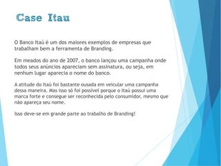 Case Itau
O Banco Itaú é um dos grandes exemplos de empresas que
trabalham bem a ferramenta de Branding.
Em meados do ano de 2007, o banco lançou uma campanha na
qual todos seus anúncios apareciam sem assinatura, ou seja, em
nenhum lugar aparecia o nome do banco.
A atitude do Itaú em veicular uma campanha dessa maneira foi
bastante ousada. E isso só foi possível porque o Itaú possui uma
marca forte e consegue ser reconhecida pelo consumidor, mesmo que
não apareça seu nome.
Isso deve-se em grande parte ao trabalho de Branding!
www.brenobrito.com
 