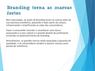 Branding torna as marcas
fortes
Bem executadas, as ações de Branding levam as marcas além da
sua natureza econômica, passando a fazer parte da cultura,
influenciando e simplificando as vidas dos consumidores.
Fazer o consumidor recordar e reconhecer uma marca
associando-a a seus valores é o grande desafio do profissional
envolvido no desenvolvimento de branding.
Normalmente, as grandes marcas estão associadas à garantia de
qualidade, e os consumidores tendem a assumir marcas como
pontos de referência.
www.brenobrito.com
 