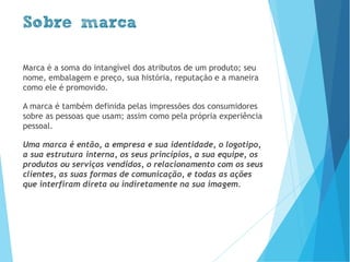 Marca é a soma do intangível dos atributos de um produto; seu
nome, embalagem e preço, sua história, reputação e a maneira
como ele é promovido.
A marca é também definida pelas impressões dos consumidores
sobre as pessoas que usam; assim como pela própria experiência
pessoal.
Uma marca é então, a empresa e sua identidade, o logotipo,
a sua estrutura interna, os seus princípios, a sua equipe, os
produtos ou serviços vendidos, o relacionamento com os seus
clientes, as suas formas de comunicação, e todas as ações
que interfiram direta ou indiretamente na sua imagem.
Sobre marca
www.brenobrito.com
 