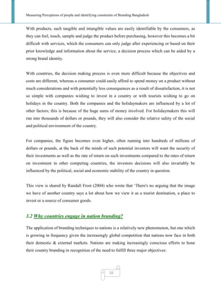 Measuring Perceptions of people and identifying constraints of Branding Bangladesh
10
With products, such tangible and intangible values are easily identifiable by the consumers, as
they can feel, touch, sample and judge the product before purchasing, however this becomes a bit
difficult with services, which the consumers can only judge after experiencing or based on their
prior knowledge and information about the service, a decision process which can be aided by a
strong brand identity.
With countries, the decision making process is even more difficult because the objectives and
costs are different, whereas a consumer could easily afford to spend money on a product without
much considerations and with potentially less consequences as a result of dissatisfaction, it is not
so simple with companies wishing to invest in a country or with tourists wishing to go on
holidays in the country. Both the companies and the holidaymakers are influenced by a lot of
other factors; this is because of the huge sums of money involved. For holidaymakers this will
run into thousands of dollars or pounds, they will also consider the relative safety of the social
and political environment of the country.
For companies, the figure becomes even higher, often running into hundreds of millions of
dollars or pounds, at the back of the minds of such potential investors will want the security of
their investments as well as the rate of return on such investments compared to the rates of return
on investment in other competing countries, the investors decisions will also invariably be
influenced by the political, social and economic stability of the country in question.
This view is shared by Randall Frost (2004) who wrote that ‗There's no arguing that the image
we have of another country says a lot about how we view it as a tourist destination, a place to
invest or a source of consumer goods.
3.2 Why countries engage in nation branding?
The application of branding techniques to nations is a relatively new phenomenon, but one which
is growing in frequency given the increasingly global competition that nations now face in both
their domestic & external markets. Nations are making increasingly conscious efforts to hone
their country branding in recognition of the need to fulfill three major objectives:
 