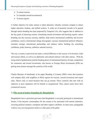 Measuring Perceptions of people and identifying constraints of Branding Bangladesh
11
 To attract tourists,
 To stimulate inward investment &
 To boost exports.
A further objective for many nations is talent attraction, whereby countries compete to attract
higher education students, and skilled workers. A wider set of potential rewards to be gained
through nation branding has been proposed by Temporal (14), who suggests that in addition to
the key goals of attracting tourists, stimulating inward investment and boosting exports, nation
branding can also increase currency stability; help restore international credibility and investor
confidence; reserve international ratings downgrades; increase international political influence;
stimulate stronger international partnerships and enhance nation building (by nourishing
confidence, pride, harmony, ambition, national resolve).
The way a country is perceived can make a critical difference to the success of its business, trade
and tourism efforts, as well as its diplomatic and cultural relations with other nations. With the
rising trend of globalization and the breaking down of international barriers of trade, competition
for consumers and inward investments, also known as Foreign Direct Investments (FDI) are
getting more intense amongst the countries of the world.
Charles Braymer of Interbrand, in his paper Branding A Country (2003) writes that countries
will compete daily with neighbors or block regions for tourism, inward investment and export
sales, There's only so much business that can go around. Those countries that start with an
unknown or poor reputation will be limited or marginalized. They cannot easily boost their
commercial success.
3.3The need of nation branding for Bangladesh:
Bangladeshis have a persistent grievance that Bangladesh is not justly portrayed in international
forums. It has become commonplace for the country to be associated with natural calamities,
wavering political situation, corruption and other negative attributes. In most cases, propaganda
is blown way out of proportion relative to other parts of the globe.
 