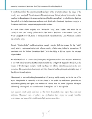 Measuring Perceptions of people and identifying constraints of Branding Bangladesh
12
It is unfortunate that the commitment and resilience of the people to enhance the image of the
country goes unnoticed. There is a general tendency among the international community to draw
parallels for Bangladesh with countries facing difficulties, completely overlooking the fact that
Bangladesh, with its backwardness and structural deficiencies, has made significant progress in
fields that would make many emerging countries envious.
We often come across slogans like: ―Malaysia: Truly Asia,‖―Dubai: The Jewel in the
Desert,‖―China: The Factory of the World,‖―Sri Lanka: The Pearl of the Indian Ocean,‖etc.
When we open Newsweek, Time, or The Economist, we see that some Latin American countries
are doing the same.
Though ―Shining India‖ could not achieve enough votes for BJP, the respect for the ―India‖
brand with its continuous institutional reforms, quality of education, industrial innovations, IT
revolution, and the ―Indian Knowledge Bank,‖ with its ability to deliver, reaches the intended
target markets.
All the stakeholders in a transition economy like Bangladesh must be clear about the destination,
in line with similar countries that have transitioned to the next growth trajectory. However, in the
process of developing an energetic brand, we should not sideline critical issues such as the anti-
corruption drive, generation of economic activities for poverty alleviation and gaining the trust of
the citizens through actions.
Micro-credit is invented in Bangladesh to fend off poverty, and is sharing it with the rest of the
world. Bangladesh is competing with the giants of the world in ready-made garments and
successfully growing each year. Our nation was created with the dream of justice and equal
opportunity for everyone, and a commitment to change the fate of the deprived.
Our ancestors made great sacrifices so that their descendants may enjoy these universal
attributes. Thousand years of culture and civilization have given our people humility,
perseverance and hope, which enable us to fight against adversities.
 