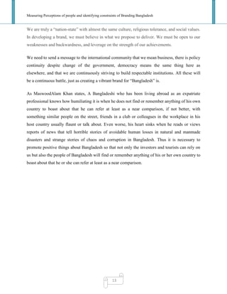 Measuring Perceptions of people and identifying constraints of Branding Bangladesh
13
We are truly a ―nation-state‖ with almost the same culture, religious tolerance, and social values.
In developing a brand, we must believe in what we propose to deliver. We must be open to our
weaknesses and backwardness, and leverage on the strength of our achievements.
We need to send a message to the international community that we mean business, there is policy
continuity despite change of the government, democracy means the same thing here as
elsewhere, and that we are continuously striving to build respectable institutions. All these will
be a continuous battle, just as creating a vibrant brand for ―Bangladesh‖ is.
As MaswoodAlam Khan states, A Bangladeshi who has been living abroad as an expatriate
professional knows how humiliating it is when he does not find or remember anything of his own
country to boast about that he can refer at least as a near comparison, if not better, with
something similar people on the street, friends in a club or colleagues in the workplace in his
host country usually flaunt or talk about. Even worse, his heart sinks when he reads or views
reports of news that tell horrible stories of avoidable human losses in natural and manmade
disasters and strange stories of chaos and corruption in Bangladesh. Thus it is necessary to
promote positive things about Bangladesh so that not only the investors and tourists can rely on
us but also the people of Bangladesh will find or remember anything of his or her own country to
boast about that he or she can refer at least as a near comparison.
 