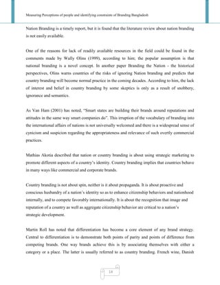 Measuring Perceptions of people and identifying constraints of Branding Bangladesh
14
Nation Branding is a timely report, but it is found that the literature review about nation branding
is not easily available.
One of the reasons for lack of readily available resources in the field could be found in the
comments made by Wally Olins (1999), according to him; the popular assumption is that
national branding is a novel concept. In another paper Branding the Nation - the historical
perspectives, Olins warns countries of the risks of ignoring Nation branding and predicts that
country branding will become normal practice in the coming decades. According to him, the lack
of interest and belief in country branding by some skeptics is only as a result of snobbery,
ignorance and semantics.
As Van Ham (2001) has noted, ―Smart states are building their brands around reputations and
attitudes in the same way smart companies do‖. This irruption of the vocabulary of branding into
the international affairs of nations is not universally welcomed and there is a widespread sense of
cynicism and suspicion regarding the appropriateness and relevance of such overtly commercial
practices.
Mathias Akotia described that nation or country branding is about using strategic marketing to
promote different aspects of a country‘s identity. Country branding implies that countries behave
in many ways like commercial and corporate brands.
Country branding is not about spin, neither is it about propaganda. It is about proactive and
conscious husbandry of a nation‘s identity so as to enhance citizenship behaviors and nationhood
internally, and to compete favorably internationally. It is about the recognition that image and
reputation of a country as well as aggregate citizenship behavior are critical to a nation‘s
strategic development.
Martin Roll has noted that differentiation has become a core element of any brand strategy.
Central to differentiation is to demonstrate both points of parity and points of difference from
competing brands. One way brands achieve this is by associating themselves with either a
category or a place. The latter is usually referred to as country branding. French wine, Danish
 