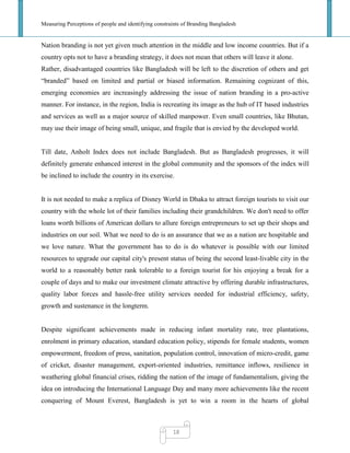 Measuring Perceptions of people and identifying constraints of Branding Bangladesh
18
Nation branding is not yet given much attention in the middle and low income countries. But if a
country opts not to have a branding strategy, it does not mean that others will leave it alone.
Rather, disadvantaged countries like Bangladesh will be left to the discretion of others and get
―branded‖ based on limited and partial or biased information. Remaining cognizant of this,
emerging economies are increasingly addressing the issue of nation branding in a pro-active
manner. For instance, in the region, India is recreating its image as the hub of IT based industries
and services as well as a major source of skilled manpower. Even small countries, like Bhutan,
may use their image of being small, unique, and fragile that is envied by the developed world.
Till date, Anholt Index does not include Bangladesh. But as Bangladesh progresses, it will
definitely generate enhanced interest in the global community and the sponsors of the index will
be inclined to include the country in its exercise.
It is not needed to make a replica of Disney World in Dhaka to attract foreign tourists to visit our
country with the whole lot of their families including their grandchildren. We don't need to offer
loans worth billions of American dollars to allure foreign entrepreneurs to set up their shops and
industries on our soil. What we need to do is an assurance that we as a nation are hospitable and
we love nature. What the government has to do is do whatever is possible with our limited
resources to upgrade our capital city's present status of being the second least-livable city in the
world to a reasonably better rank tolerable to a foreign tourist for his enjoying a break for a
couple of days and to make our investment climate attractive by offering durable infrastructures,
quality labor forces and hassle-free utility services needed for industrial efficiency, safety,
growth and sustenance in the longterm.
Despite significant achievements made in reducing infant mortality rate, tree plantations,
enrolment in primary education, standard education policy, stipends for female students, women
empowerment, freedom of press, sanitation, population control, innovation of micro-credit, game
of cricket, disaster management, export-oriented industries, remittance inflows, resilience in
weathering global financial crises, ridding the nation of the image of fundamentalism, giving the
idea on introducing the International Language Day and many more achievements like the recent
conquering of Mount Everest, Bangladesh is yet to win a room in the hearts of global
 