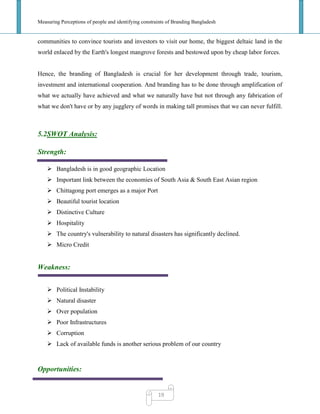 Measuring Perceptions of people and identifying constraints of Branding Bangladesh
19
communities to convince tourists and investors to visit our home, the biggest deltaic land in the
world enlaced by the Earth's longest mangrove forests and bestowed upon by cheap labor forces.
Hence, the branding of Bangladesh is crucial for her development through trade, tourism,
investment and international cooperation. And branding has to be done through amplification of
what we actually have achieved and what we naturally have but not through any fabrication of
what we don't have or by any jugglery of words in making tall promises that we can never fulfill.
5.2SWOT Analysis:
Strength:
 Bangladesh is in good geographic Location
 Important link between the economies of South Asia & South East Asian region
 Chittagong port emerges as a major Port
 Beautiful tourist location
 Distinctive Culture
 Hospitality
 The country's vulnerability to natural disasters has significantly declined.
 Micro Credit
Weakness:
 Political Instability
 Natural disaster
 Over population
 Poor Infrastructures
 Corruption
 Lack of available funds is another serious problem of our country
Opportunities:
 