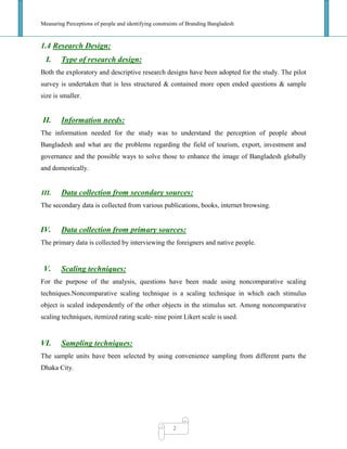 Measuring Perceptions of people and identifying constraints of Branding Bangladesh
2
1.4 Research Design:
I. Type of research design:
Both the exploratory and descriptive research designs have been adopted for the study. The pilot
survey is undertaken that is less structured & contained more open ended questions & sample
size is smaller.
II. Information needs:
The information needed for the study was to understand the perception of people about
Bangladesh and what are the problems regarding the field of tourism, export, investment and
governance and the possible ways to solve those to enhance the image of Bangladesh globally
and domestically.
III. Data collection from secondary sources:
The secondary data is collected from various publications, books, internet browsing.
IV. Data collection from primary sources:
The primary data is collected by interviewing the foreigners and native people.
V. Scaling techniques:
For the purpose of the analysis, questions have been made using noncomparative scaling
techniques.Noncomparative scaling technique is a scaling technique in which each stimulus
object is scaled independently of the other objects in the stimulus set. Among noncomparative
scaling techniques, itemized rating scale- nine point Likert scale is used.
VI. Sampling techniques:
The sample units have been selected by using convenience sampling from different parts the
Dhaka City.
 