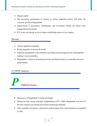 Measuring Perceptions of people and identifying constraints of Branding Bangladesh
20
 Human capital
 The increasing participation of women in various important sectors will foster the
economic growth of Bangladesh.
 Improvement in governance, infrastructure and investment climate can attract more
foreign Direct Investment.
 ICT sector can emerge as one of major contributing sectors of our country.
Threats:
 Adverse global development.
 Rising inequality in income & wealth.
 Improper management of development may bring out encourage poverty and inequality
leading to social instability.
 Bangladesh is victim of increasing terrorism and sharp increase in commodity prices in
global market.
5.3 PEST Analysis:
P Political Factors:
Democracy in Bangladesh is young and fragile.
During the first twenty yearsafter independence (1971–1990), Bangladesh was most of
the time ruled by non-elected and military-backed governments.
After a popular movement, a democratic parliamentary form of government was installed
in 1991.
 