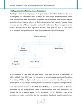 Measuring Perceptions of people and identifying constraints of Branding Bangladesh
23
6.1The perception of people about Bangladesh:
Branding is a kind of creating imagery in people's mind.As Kevin Lane Keller said that brand
knowledge has two components: brand awareness and brand image. Brand awareness is related
to the strength of the brand node or trace in memory. On the other hand brand image is peoples‘
perceptions about a brand, as reflected by the brand associations held in peoples‘ memory. Brand
awareness consists of brand recognition and recall performance. Brand recognition is the
peoples‘ ability to confirm prior exposure to the brand when given the brand as a cue. Brand
recall is peoples‘ ability to retrieve the brand from memory when given the category.
So it is important to know what lies in the people‘s mind when they think of Bangladesh. As
AlRies and Jack Trout (1981) said, ―the perceptions of people in a place are often different from
those visiting it.‖ That is why the study is aimed to find the similarities and differences between
the perceptions of native people and foreigners to understand the divergence of their perceptions.
Chart 1 reveals that in terms of the TOM (Top of Mind), it is found that 26% of the native
respondents say that over population comes to their when they think about Bangladesh. It is
followed by rich in natural beauty (13.2%), corruption (13.2%). However, when all the
perceptions are ranked based on the first four recognitions, Bangladesh is rich in natural beauty
Brand Knowledge
Brand
Awareness
Brand Image
Brand
Recognition
Brand Recall
 