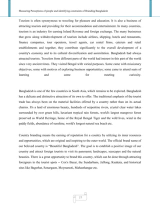Measuring Perceptions of people and identifying constraints of Branding Bangladesh
27
Tourism is often synonymous to traveling for pleasure and education. It is also a business of
attracting tourists and providing for their accommodation and entertainment. In many countries,
tourism is an industry for earning Inland Revenue and foreign exchange. The many businesses
that grow along withdevelopment of tourism include airlines, shipping, hotels and restaurants,
finance companies, tour operators, travel agents, car rental firms, caterers and retail
establishments and together, they contribute significantly to the overall development of a
country's economy and to its cultural diversification and assimilation. Bangladesh had always
attracted tourists. Travelers from different parts of the world had interest in this part of the world
since very ancient times. They visited Bengal with varied purposes. Some came with missionary
objectives, some with motives of exploring business opportunities; some came to attend seats of
learning and some for meeting curiosity.
Bangladesh is one of the few countries in South Asia, which remains to be explored. Bangladesh
has a delicate and distinctive attraction of its own to offer. The traditional emphasis of the tourist
trade has always been on the material facilities offered by a country rather than on its actual
charms. It's a land of enormous beauty, hundreds of serpentine rivers, crystal clear water lakes
surrounded by ever green hills, luxuriant tropical rain forests, world's largest mangrove forest
preserved as World Heritage, home of the Royal Bengal Tiger and the wild lives, wind in the
paddy fields, abundance of sunshine, world's longest natural sea beach etc.
Country branding means the earning of reputation for a country by utilizing its inner resources
and opportunities, which are original and inspiring to the outer world. The official brand name of
our beloved country is ―Beautiful Bangladesh‖. The goal is to establish a positive image of our
country and attract foreign tourists to visit its panoramic landscapes, seascapes and the natural
beauties. There is a great opportunity to brand this country, which can be done through attracting
foreigners to the tourist spots -- Cox's Bazar, the Sundarbans, Jaflong, Kuakata, and historical
sites like Bagerhat, Sonargaon, Moynamoti, Mahasthangar etc.
 