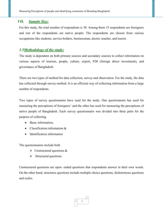 Measuring Perceptions of people and identifying constraints of Branding Bangladesh
3
VII. Sample Size:
For this study, the total number of respondents is 30. Among them 15 respondents are foreigners
and rest of the respondents are native people. The respondents are chosen from various
occupations like students, service holders, businessman, doctor, teacher, and tourist.
1.5Methodology of the study:
The study is dependent on both primary sources and secondary sources to collect information on
various aspects of tourism, people, culture, export, FDI (foreign direct investment), and
governance of Bangladesh.
There are two types of method for data collection, survey and observation. For the study, the data
has collected through survey method. It is an efficient way of collecting information from a large
number of respondents.
Two types of survey questionnaire have used for the study. One questionnaire has used for
measuring the perceptions of foreigners‘ and the other has used for measuring the perceptions of
native people of Bangladesh. Each survey questionnaire was divided into three parts for the
purpose of collecting
Basic information,
Classification information &
Identification information
The questionnaires include both
 Unstructured questions &
 Structured questions.
Unstructured questions are open- ended questions that respondents answer in their own words.
On the other hand, structures questions include multiple choice questions, dichotomous questions
and scales.
 