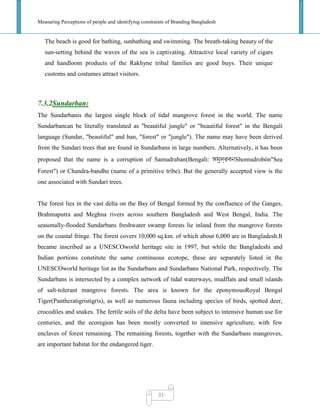 Measuring Perceptions of people and identifying constraints of Branding Bangladesh
31
The beach is good for bathing, sunbathing and swimming. The breath-taking beauty of the
sun-setting behind the waves of the sea is captivating. Attractive local variety of cigars
and handloom products of the Rakhyne tribal families are good buys. Their unique
customs and costumes attract visitors.
7.3.2Sundarban:
The Sundarbanis the largest single block of tidal mangrove forest in the world. The name
Sundarbancan be literally translated as "beautiful jungle" or "beautiful forest" in the Bengali
language (Sundar, "beautiful" and ban, "forest" or "jungle"). The name may have been derived
from the Sundari trees that are found in Sundarbans in large numbers. Alternatively, it has been
proposed that the name is a corruption of Samudraban(Bengali: Shomudrobôn"Sea
Forest") or Chandra-bandhe (name of a primitive tribe). But the generally accepted view is the
one associated with Sundari trees.
The forest lies in the vast delta on the Bay of Bengal formed by the confluence of the Ganges,
Brahmaputra and Meghna rivers across southern Bangladesh and West Bengal, India. The
seasonally-flooded Sundarbans freshwater swamp forests lie inland from the mangrove forests
on the coastal fringe. The forest covers 10,000 sq.km. of which about 6,000 are in Bangladesh.It
became inscribed as a UNESCOworld heritage site in 1997, but while the Bangladeshi and
Indian portions constitute the same continuous ecotope, these are separately listed in the
UNESCOworld heritage list as the Sundarbans and Sundarbans National Park, respectively. The
Sundarbans is intersected by a complex network of tidal waterways, mudflats and small islands
of salt-tolerant mangrove forests. The area is known for the eponymousRoyal Bengal
Tiger(Pantheratigristigris), as well as numerous fauna including species of birds, spotted deer,
crocodiles and snakes. The fertile soils of the delta have been subject to intensive human use for
centuries, and the ecoregion has been mostly converted to intensive agriculture, with few
enclaves of forest remaining. The remaining forests, together with the Sundarbans mangroves,
are important habitat for the endangered tiger.
 