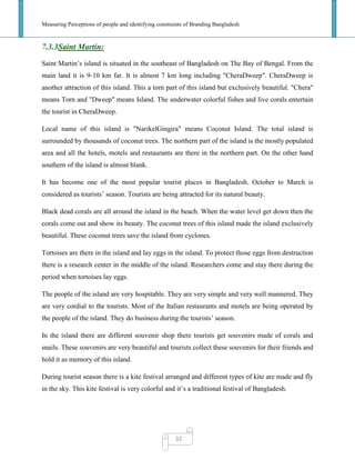 Measuring Perceptions of people and identifying constraints of Branding Bangladesh
32
7.3.3Saint Martin:
Saint Martin‘s island is situated in the southeast of Bangladesh on The Bay of Bengal. From the
main land it is 9-10 km far. It is almost 7 km long including "CheraDweep". CheraDweep is
another attraction of this island. This a torn part of this island but exclusively beautiful. "Chera"
means Torn and "Dweep" means Island. The underwater colorful fishes and live corals entertain
the tourist in CheraDweep.
Local name of this island is "NarikelGingira" means Coconut Island. The total island is
surrounded by thousands of coconut trees. The northern part of the island is the mostly populated
area and all the hotels, motels and restaurants are there in the northern part. On the other hand
southern of the island is almost blank.
It has become one of the most popular tourist places in Bangladesh. October to March is
considered as tourists‘ season. Tourists are being attracted for its natural beauty.
Black dead corals are all around the island in the beach. When the water level get down then the
corals come out and show its beauty. The coconut trees of this island made the island exclusively
beautiful. These coconut trees save the island from cyclones.
Tortoises are there in the island and lay eggs in the island. To protect those eggs from destruction
there is a research center in the middle of the island. Researchers come and stay there during the
period when tortoises lay eggs.
The people of the island are very hospitable. They are very simple and very well mannered. They
are very cordial to the tourists. Most of the Italian restaurants and motels are being operated by
the people of the island. They do business during the tourists‘ season.
In the island there are different souvenir shop there tourists get souvenirs made of corals and
snails. These souvenirs are very beautiful and tourists collect these souvenirs for their friends and
hold it as memory of this island.
During tourist season there is a kite festival arranged and different types of kite are made and fly
in the sky. This kite festival is very colorful and it‘s a traditional festival of Bangladesh.
 