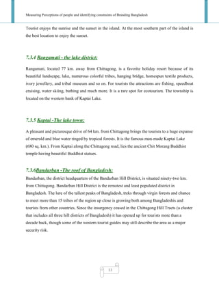 Measuring Perceptions of people and identifying constraints of Branding Bangladesh
33
Tourist enjoys the sunrise and the sunset in the island. At the most southern part of the island is
the best location to enjoy the sunset.
7.3.4 Rangamati - the lake district:
Rangamati, located 77 km. away from Chittagong, is a favorite holiday resort because of its
beautiful landscape, lake, numerous colorful tribes, hanging bridge, homespun textile products,
ivory jewellery, and tribal museum and so on. For tourists the attractions are fishing, speedboat
cruising, water skiing, bathing and much more. It is a rare spot for ecotourism. The township is
located on the western bank of Kaptai Lake.
7.3.5 Kaptai -The lake town:
A pleasant and picturesque drive of 64 km. from Chittagong brings the tourists to a huge expanse
of emerald and blue water ringed by tropical forests. It is the famous man-made Kaptai Lake
(680 sq. km.). From Kaptai along the Chittagong road, lies the ancient Chit Morang Buddhist
temple having beautiful Buddhist statues.
7.3.6Bandarban -The roof of Bangladesh:
Bandarban, the district headquarters of the Bandarban Hill District, is situated ninety-two km.
from Chittagong. Bandarban Hill District is the remotest and least populated district in
Bangladesh. The lure of the tallest peaks of Bangladesh, treks through virgin forests and chance
to meet more than 15 tribes of the region up close is growing both among Bangladeshis and
tourists from other countries. Since the insurgency ceased in the Chittagong Hill Tracts (a cluster
that includes all three hill districts of Bangladesh) it has opened up for tourists more than a
decade back, though some of the western tourist guides may still describe the area as a major
security risk.
 