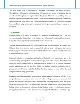 Measuring Perceptions of people and identifying constraints of Branding Bangladesh
34
The three highest peak of Bangladesh - Tahjindong (1280 meters, also known as bijoy),
MowdokMual (1052 meters), and Keokradong (883 metres) - are located in Bandarban district,
as well as Raikhiang Lake, the highest lake in Bangladesh. Chimbuk peak and Boga Lake are
two more highly noted features of the district. Though most Bangladesh sources cite Keokradong
as the highest peak in the country, but Tazing Dong (sometimes spelled as Tahjingdong, and also
known as Bijoy) lying further east is recognized both by government and expert sources as a
taller peak.
7.3.7Kuakata:
Kuakata, situated in the district of Patuakhali, is a wonderful picturesque spot. The 25 KM long
sea beach situated at the periphery of the southern part of Patuakhali is a potential tourist resort.
It provides aunique opportunity to witness both sun rise and sun set.
The local Rakhainpopulation has rich cultural tradition and their hospitality is well known. The
200 acres dense forest gives the beach a pleasant look and it serves as a wall against tidal bore. A
Buddhist pagoda is located at the sea-shore and a Buddhist statue weighing over 1.5 metric tons
is preserved inside the Pagoda.
Kuakata, locally known as SagarKannya (Daughter of the Sea) is a rare scenic beauty spot on the
southernmost tip of Bangladesh. Kuakata in Latachapli union under Kalapara Police Station of
Patuakhali district is about 30 km in length and 6 km in breadth. It is 70 km from Patuakhali
district headquarters and 320 km from Dhaka. At Kuakata excellent combination of the
picturesque natural beauty, sandy beach, blue sky, huge expanse of water of the Bay and
evergreen forest in really eye-catching.
Kuakata is one of the rarest places which have the unique beauty of offering the full view of the
rising and setting of crimson sun in the water of the Bay of Bengal in a calm environment. That
perhaps makes kuakata one of the world's unique beaches. The long and wide beach at Kuakata
has a typical natural setting. This sandy beach has gentle slopes into the Bay of Bengal and
bathing there is as pleasant as is walking or diving. Kuakata is truly a virgin beach-a sanctuary
for migratory winter birds, a series of coconut trees, sandy beach of blue Bay, a feast for the eye.
 
