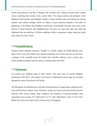 Measuring Perceptions of people and identifying constraints of Branding Bangladesh
35
Forest, boats plying in the Bay of Bengal with colourful sails, fishing, towering cliffs, surfing
waves everything here touches every visitor's heart. The unique customs and costumes of the
'Rakhyne' tribal families and Buddhist Temple of about hundred years old indicate the ancient
tradition and cultural heritage, which are objects of great pleasure Kuakata is the place of
pilgrimage of the Hindus and Buddhist communities. Innumerable devotees arrive here at the
festival of 'Rush Purnima' and 'MaghiPurnima'. On these two days they take holy bath and
traditional fairs are held here. All these additional offers to panoramic beauty make the beach
more attractive to the visitors.
7.3.8Tamabil&Jaflong:
Situated amidst splendid panorama, Tamabil is a border outpost on Sylhet-Shilong road,
about 55 km. away from Sylhet town. Beside enchanting views of the area one can also have
a glimpse of the waterfall across the border from Tamabil. Jaflong is also a scenic spot
nearby amidst tea gardens and rare beauty of rolling stones from hills.
7.3.9Mainamati:
An isolated low, dimpled range of hills, dotted -with more than 50 ancient Buddhist
settlements of the 8th to 12th century A.D. known as Mainamati-Laimai range are extended
through the centre of the district of Comilla.
The Mainamati site Museum has a rich and varied collection of copper plates, gold and silver
coins and 86 bronze objects. Over 150 bronze statues have been recovered mostly from the
monastic cells, bronze stupas, stone sculptures and hundreds of terracotta plaques each
measuring on an average of 9" higli and 8" to 12" wide. Mairiamati is only 114 km. from
Dhaka City and is just a day's trip by road on way to Chittagong.
 