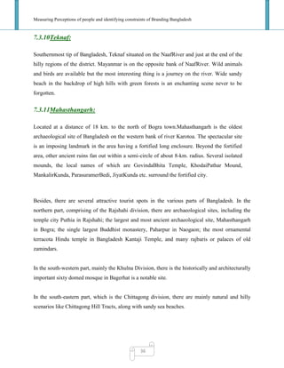 Measuring Perceptions of people and identifying constraints of Branding Bangladesh
36
7.3.10Teknaf:
Southernmost tip of Bangladesh, Teknaf situated on the NaafRiver and just at the end of the
hilly regions of the district. Mayanmar is on the opposite bank of NaafRiver. Wild animals
and birds are available but the most interesting thing is a journey on the river. Wide sandy
beach in the backdrop of high hills with green forests is an enchanting scene never to be
forgotten.
7.3.11Mahasthangarh:
Located at a distance of 18 km. to the north of Bogra town.Mahasthangarh is the oldest
archaeological site of Bangladesh on the western bank of river Karotoa. The spectacular site
is an imposing landmark in the area having a fortified long enclosure. Beyond the fortified
area, other ancient ruins fan out within a semi-circle of about 8-km. radius. Several isolated
mounds, the local names of which are GovindaBhita Temple, KhodaiPathar Mound,
MankalirKunda, ParasuramerBedi, JiyatKunda etc. surround the fortified city.
Besides, there are several attractive tourist spots in the various parts of Bangladesh. In the
northern part, comprising of the Rajshahi division, there are archaeological sites, including the
temple city Puthia in Rajshahi; the largest and most ancient archaeological site, Mahasthangarh
in Bogra; the single largest Buddhist monastery, Paharpur in Naogaon; the most ornamental
terracota Hindu temple in Bangladesh Kantaji Temple, and many rajbaris or palaces of old
zamindars.
In the south-western part, mainly the Khulna Division, there is the historically and architecturally
important sixty domed mosque in Bagerhat is a notable site.
In the south-eastern part, which is the Chittagong division, there are mainly natural and hilly
scenarios like Chittagong Hill Tracts, along with sandy sea beaches.
 