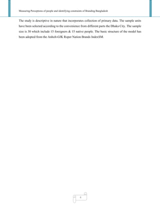 Measuring Perceptions of people and identifying constraints of Branding Bangladesh
4
The study is descriptive in nature that incorporates collection of primary data. The sample units
have been selected according to the convenience from different parts the Dhaka City. The sample
size is 30 which include 15 foreigners & 15 native people. The basic structure of the model has
been adopted from the Anholt-GfK Roper Nation Brands IndexSM.
 