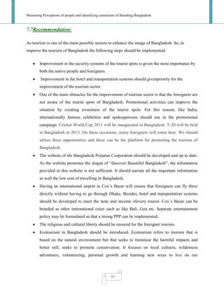 Measuring Perceptions of people and identifying constraints of Branding Bangladesh
40
7.7Recommendation:
As tourism is one of the main possible sectors to enhance the image of Bangladesh. So, to
improve the tourism of Bangladesh the following steps should be implemented.
Improvement in the security systems of the tourist spots is given the most importance by
both the native people and foreigners.
Improvement in the hotel and transportation systems should givenpriority for the
improvement of the tourism sector.
One of the main obstacles for the improvement of tourism sector is that the foreigners are
not aware of the tourist spots of Bangladesh. Promotional activities can improve the
situation by creating awareness of the tourist spots. For this reason, like India,
internationally famous celebrities and spokespersons should use in the promotional
campaign. Cricket World Cup 2011 will be inaugurated in Bangladesh. T-20 will be held
in Bangladesh in 2013. On these occasions, many foreigners will come here. We should
utilize these opportunities and these can be the platform for promoting the tourism of
Bangladesh.
The website of the Bangladesh Porjatan Corporation should be developed and up to date.
As the website promotes the slogan of ―discover Beautiful Bangladesh‖, the information
provided in this website is not sufficient. It should narrate all the important information
as well the low cost of travelling in Bangladesh.
Having an international airport in Cox‘s Bazar will ensure that foreigners can fly there
directly without having to go through Dhaka. Besides, hotel and transportation systems
should be developed to meet the taste and income ofevery tourist. Cox‘s Bazar can be
branded as other international cities such as like Bali, Goa etc. Separate entertainment
policy may be formulated so that a strong PPP can be implemented.
The religious and cultural liberty should be ensured for the foreigner tourists.
Ecotourism in Bangladesh should be introduced. Ecotourism refers to tourism that is
based on the natural environment but that seeks to minimise the harmful impacts and
better still, seeks to promote conservation. It focuses on local cultures, wilderness
adventures, volunteering, personal growth and learning new ways to live on our
 