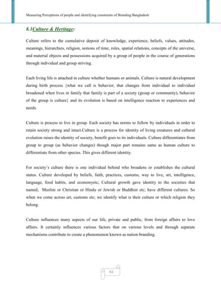 Measuring Perceptions of people and identifying constraints of Branding Bangladesh
42
8.1Culture & Heritage:
Culture refers to the cumulative deposit of knowledge, experience, beliefs, values, attitudes,
meanings, hierarchies, religion, notions of time, roles, spatial relations, concepts of the universe,
and material objects and possessions acquired by a group of people in the course of generations
through individual and group striving.
Each living life is attached in culture whether humans or animals. Culture is natural development
during birth process {what we call is behavior, that changes from individual to individual
broadened when lives in family that family is part of a society (group or community), behavior
of the group is culture} and its evolution is based on intelligence reaction to experiences and
needs.
Culture is process to live in group. Each society has norms to follow by individuals in order to
retain society strong and intact.Culture is a process for identity of living creatures and cultural
evolution raises the identity of society, benefit goes to its individuals. Culture differentiates from
group to group (as behavior changes) though major part remains same as human culture to
differentiate from other species. This gives different identity.
For society‘s culture there is one individual behind who broadens or establishes the cultural
status. Culture developed by beliefs, faith, practices, customs, way to live, art, intelligence,
language, food habits, and economyetc; Cultural growth gave identity to the societies that
named, Muslim or Christian or Hindu or Jewish or Buddhist etc; have different cultures. So
when we come across art, customs etc; we identify what is their culture or which religion they
belong.
Culture influences many aspects of our life, private and public, from foreign affairs to love
affairs. It certainly influences various factors that on various levels and through separate
mechanisms contribute to create a phenomenon known as nation branding.
 