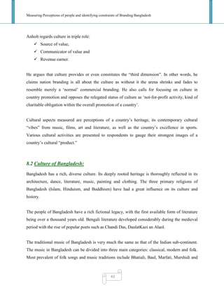 Measuring Perceptions of people and identifying constraints of Branding Bangladesh
43
Anholt regards culture in triple role:
 Source of value,
 Communicator of value and
 Revenue earner.
He argues that culture provides or even constitutes the ―third dimension‖. In other words, he
claims nation branding is all about the culture as without it the arena shrinks and fades to
resemble merely a ‗normal‘ commercial branding. He also calls for focusing on culture in
country promotion and opposes the relegated status of culture as ‗not-for-profit activity, kind of
charitable obligation within the overall promotion of a country‘.
Cultural aspects measured are perceptions of a country‘s heritage, its contemporary cultural
―vibes‖ from music, films, art and literature, as well as the country‘s excellence in sports.
Various cultural activities are presented to respondents to gauge their strongest images of a
country‘s cultural ―product.‖
8.2 Culture of Bangladesh:
Bangladesh has a rich, diverse culture. Its deeply rooted heritage is thoroughly reflected in its
architecture, dance, literature, music, painting and clothing. The three primary religions of
Bangladesh (Islam, Hinduism, and Buddhism) have had a great influence on its culture and
history.
The people of Bangladesh have a rich fictional legacy, with the first available form of literature
being over a thousand years old. Bengali literature developed considerably during the medieval
period with the rise of popular poets such as Chandi Das, DaulatKazi an Alaol.
The traditional music of Bangladesh is very much the same as that of the Indian sub-continent.
The music in Bangladesh can be divided into three main categories: classical, modern and folk.
Most prevalent of folk songs and music traditions include Bhatiali, Baul, Marfati, Murshidi and
 