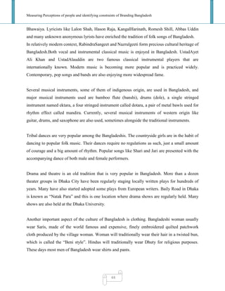 Measuring Perceptions of people and identifying constraints of Branding Bangladesh
44
Bhawaiya. Lyricists like Lalon Shah, Hason Raja, KangalHarinath, Romesh Shill, Abbas Uddin
and many unknown anonymous lyrists have enriched the tradition of folk songs of Bangladesh.
In relatively modern context, RabindraSangeet and Nazrulgeeti form precious cultural heritage of
Bangladesh.Both vocal and instrumental classical music is enjoyed in Bangladesh. UstadAyet
Ali Khan and UstadAlauddin are two famous classical instrumental players that are
internationally known. Modern music is becoming more popular and is practiced widely.
Contemporary, pop songs and bands are also enjoying more widespread fame.
Several musical instruments, some of them of indigenous origin, are used in Bangladesh, and
major musical instruments used are bamboo flute (banshi), drums (dole), a single stringed
instrument named ektara, a four stringed instrument called dotara, a pair of metal bawls used for
rhythm effect called mandira. Currently, several musical instruments of western origin like
guitar, drums, and saxophone are also used, sometimes alongside the traditional instruments.
Tribal dances are very popular among the Bangladeshis. The countryside girls are in the habit of
dancing to popular folk music. Their dances require no regulations as such, just a small amount
of courage and a big amount of rhythm. Popular songs like Shari and Jari are presented with the
accompanying dance of both male and female performers.
Drama and theatre is an old tradition that is very popular in Bangladesh. More than a dozen
theater groups in Dhaka City have been regularly staging locally written plays for hundreds of
years. Many have also started adopted some plays from European writers. Baily Road in Dhaka
is known as ―Natak Para‖ and this is one location where drama shows are regularly held. Many
shows are also held at the Dhaka University.
Another important aspect of the culture of Bangladesh is clothing. Bangladeshi woman usually
wear Saris, made of the world famous and expensive, finely embroidered quilted patchwork
cloth produced by the village woman. Woman will traditionally wear their hair in a twisted bun,
which is called the ―Beni style‖. Hindus will traditionally wear Dhuty for religious purposes.
These days most men of Bangladesh wear shirts and pants.
 