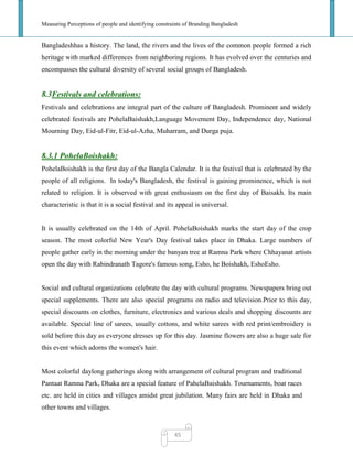 Measuring Perceptions of people and identifying constraints of Branding Bangladesh
45
Bangladeshhas a history. The land, the rivers and the lives of the common people formed a rich
heritage with marked differences from neighboring regions. It has evolved over the centuries and
encompasses the cultural diversity of several social groups of Bangladesh.
8.3Festivals and celebrations:
Festivals and celebrations are integral part of the culture of Bangladesh. Prominent and widely
celebrated festivals are PohelaBaishakh,Language Movement Day, Independence day, National
Mourning Day, Eid-ul-Fitr, Eid-ul-Azha, Muharram, and Durga puja.
8.3.1 PohelaBoishakh:
PohelaBoishakh is the first day of the Bangla Calendar. It is the festival that is celebrated by the
people of all religions. In today's Bangladesh, the festival is gaining prominence, which is not
related to religion. It is observed with great enthusiasm on the first day of Baisakh. Its main
characteristic is that it is a social festival and its appeal is universal.
It is usually celebrated on the 14th of April. PohelaBoishakh marks the start day of the crop
season. The most colorful New Year's Day festival takes place in Dhaka. Large numbers of
people gather early in the morning under the banyan tree at Ramna Park where Chhayanat artists
open the day with Rabindranath Tagore's famous song, Esho, he Boishakh, EshoEsho.
Social and cultural organizations celebrate the day with cultural programs. Newspapers bring out
special supplements. There are also special programs on radio and television.Prior to this day,
special discounts on clothes, furniture, electronics and various deals and shopping discounts are
available. Special line of sarees, usually cottons, and white sarees with red print/embroidery is
sold before this day as everyone dresses up for this day. Jasmine flowers are also a huge sale for
this event which adorns the women's hair.
Most colorful daylong gatherings along with arrangement of cultural program and traditional
Pantaat Ramna Park, Dhaka are a special feature of PahelaBaishakh. Tournaments, boat races
etc. are held in cities and villages amidst great jubilation. Many fairs are held in Dhaka and
other towns and villages.
 