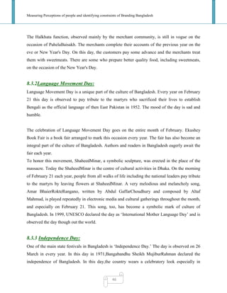Measuring Perceptions of people and identifying constraints of Branding Bangladesh
46
The Halkhata function, observed mainly by the merchant community, is still in vogue on the
occasion of PahelaBaisakh. The merchants complete their accounts of the previous year on the
eve or New Year's Day. On this day, the customers pay some advance and the merchants treat
them with sweetmeats. There are some who prepare better quality food, including sweetmeats,
on the occasion of the New Year's Day.
8.3.2Language Movement Day:
Language Movement Day is a unique part of the culture of Bangladesh. Every year on February
21 this day is observed to pay tribute to the martyrs who sacrificed their lives to establish
Bengali as the official language of then East Pakistan in 1952. The mood of the day is sad and
humble.
The celebration of Language Movement Day goes on the entire month of February. Ekushey
Book Fair is a book fair arranged to mark this occasion every year. The fair has also become an
integral part of the culture of Bangladesh. Authors and readers in Bangladesh eagerly await the
fair each year.
To honor this movement, ShaheedMinar, a symbolic sculpture, was erected in the place of the
massacre. Today the ShaheedMinar is the centre of cultural activities in Dhaka. On the morning
of February 21 each year, people from all walks of life including the national leaders pay tribute
to the martyrs by leaving flowers at ShaheedMinar. A very melodious and melancholy song,
Amar BhaierRokteRangano, written by Abdul GaffarChoudhury and composed by Altaf
Mahmud, is played repeatedly in electronic media and cultural gatherings throughout the month,
and especially on February 21. This song, too, has become a symbolic mark of culture of
Bangladesh. In 1999, UNESCO declared the day as ‗International Mother Language Day‘ and is
observed the day though out the world.
8.3.3 Independence Day:
One of the main state festivals in Bangladesh is ‗Independence Day.‘ The day is observed on 26
March in every year. In this day in 1971,Bangabandhu Sheikh MujiburRahman declared the
independence of Bangladesh. In this day,the country wears a celebratory look especially in
 
